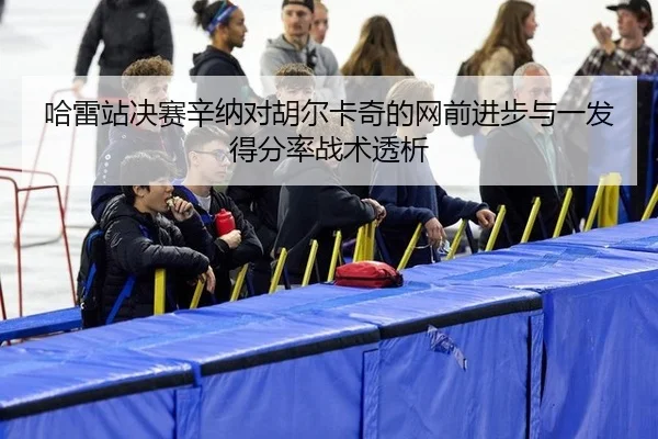 哈雷站决赛辛纳对胡尔卡奇的网前进步与一发得分率战术透析