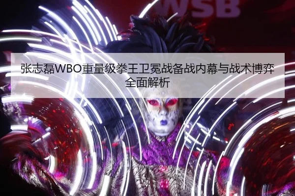 张志磊WBO重量级拳王卫冕战备战内幕与战术博弈全面解析